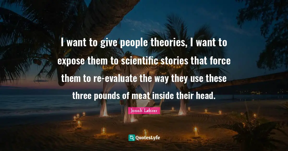 I want to give people theories, I want to expose them to scientific stories that force them to re-evaluate the way they use these three pounds of meat inside their head.