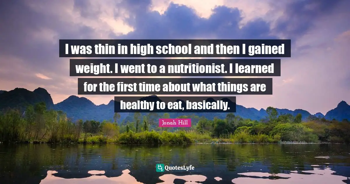 I was thin in high school and then I gained weight. I went to a nutritionist. I learned for the first time about what things are healthy to eat, basically.