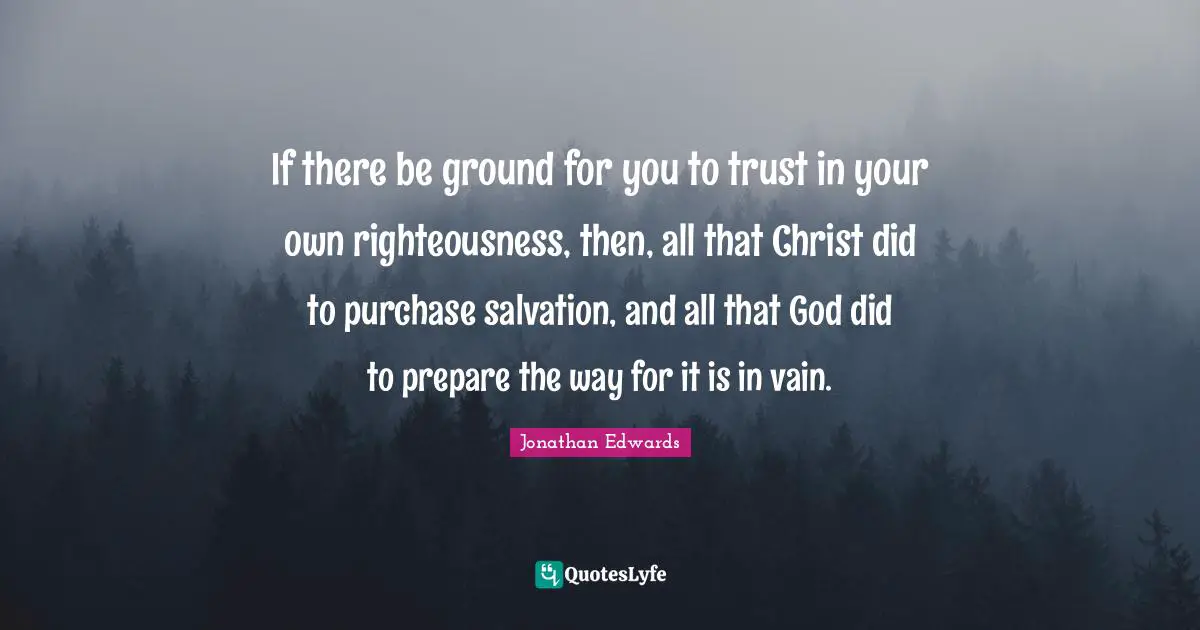 Righteousness Quotes: "If there be ground for you to trust in your own righteousness, then, all that Christ did to purchase salvation, and all that God did to prepare the way for it is in vain."