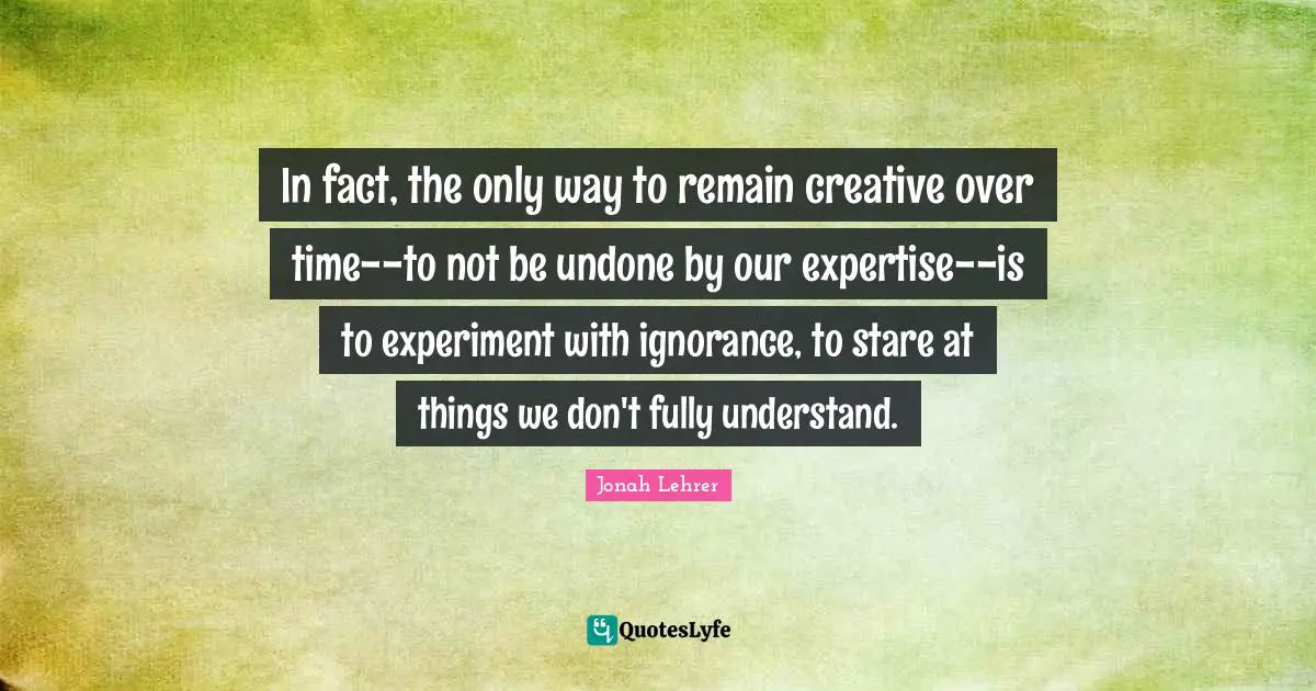 In fact, the only way to remain creative over time--to not be undone by our expertise--is to experiment with ignorance, to stare at things we don't fully understand.