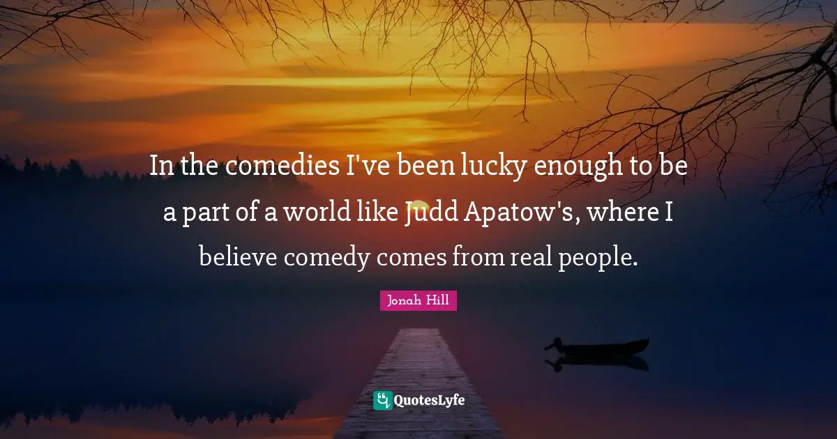 In the comedies I've been lucky enough to be a part of a world like Judd Apatow's, where I believe comedy comes from real people.