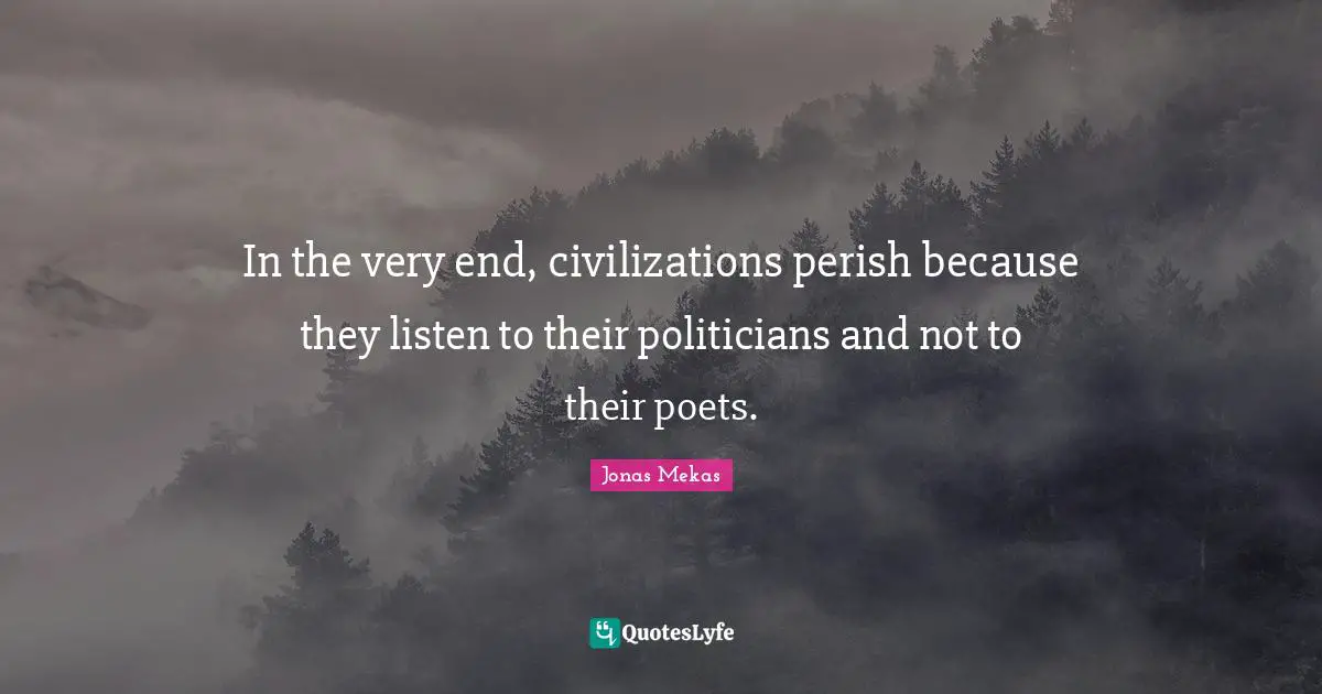 In the very end, civilizations perish because they listen to their politicians and not to their poets.
