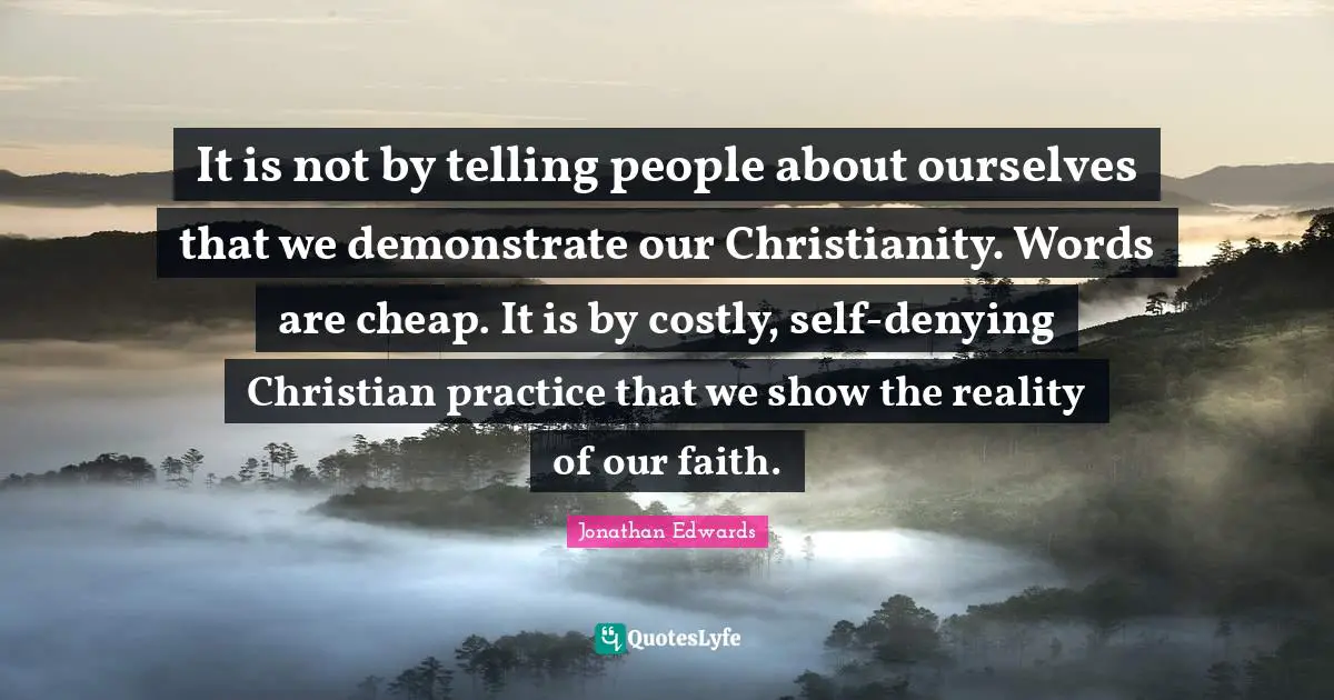 Jonathan Edwards Quotes: It is not by telling people about ourselves that we demonstrate our Christianity. Words are cheap. It is by costly, self-denying Christian practice that we show the reality of our faith.