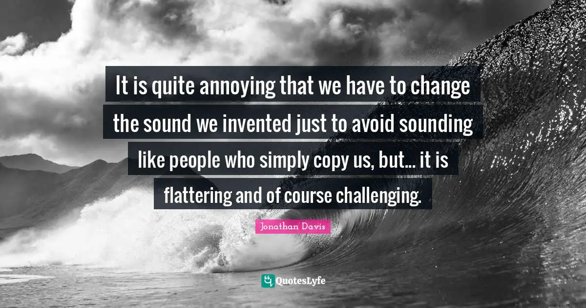 Annoyed Quotes: "It is quite annoying that we have to change the sound we invented just to avoid sounding like people who simply copy us, but... it is flattering and of course challenging."