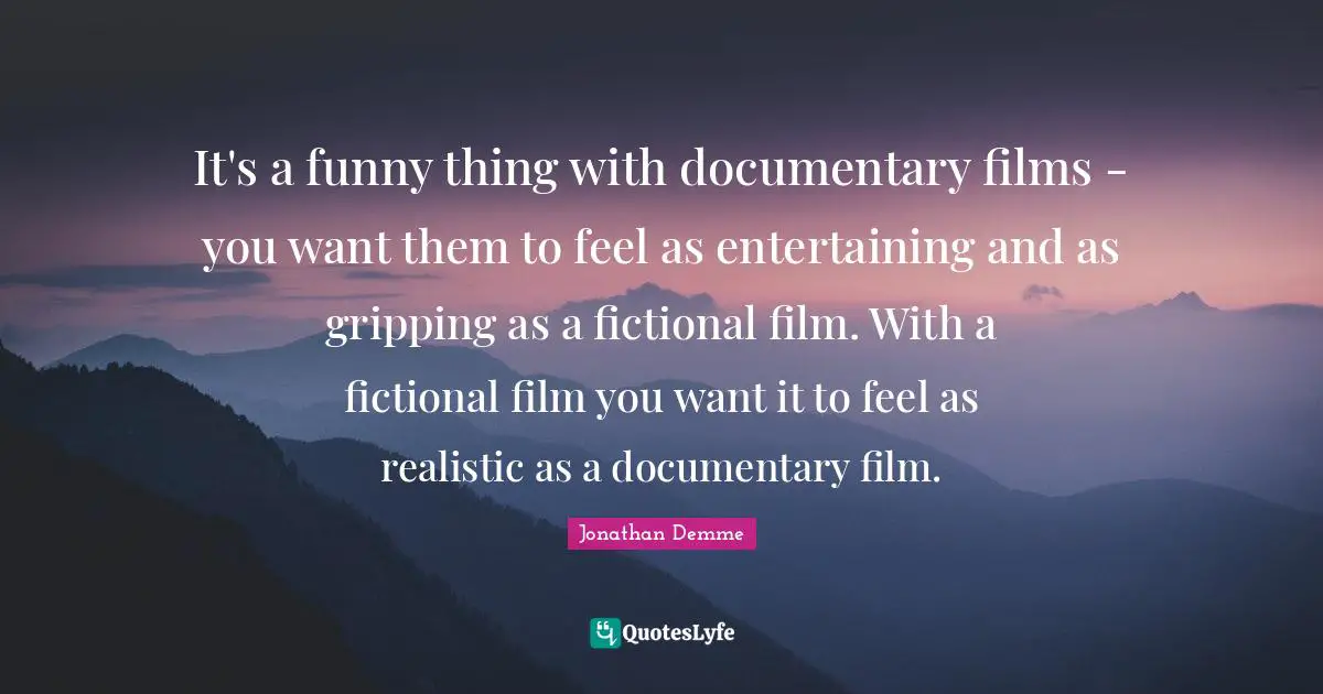 It's a funny thing with documentary films - you want them to feel as entertaining and as gripping as a fictional film. With a fictional film you want it to feel as realistic as a documentary film.