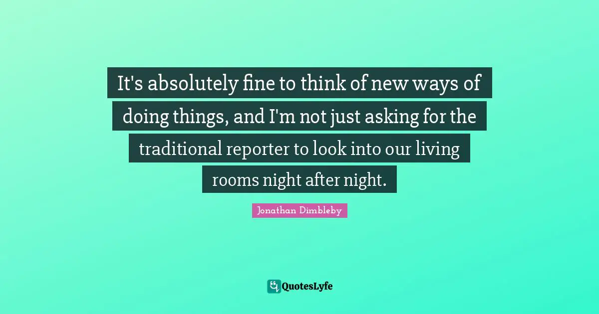 It's absolutely fine to think of new ways of doing things, and I'm not just asking for the traditional reporter to look into our living rooms night after night.
