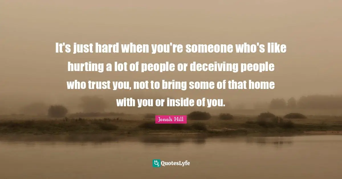 It's just hard when you're someone who's like hurting a lot of people or deceiving people who trust you, not to bring some of that home with you or inside of you.