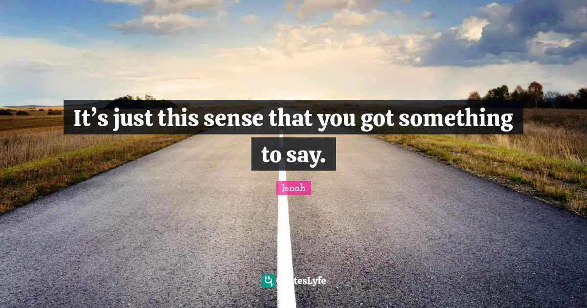 It’s just this sense that you got something to say.