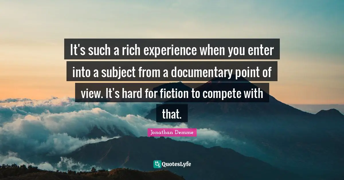 It's such a rich experience when you enter into a subject from a documentary point of view. It's hard for fiction to compete with that.