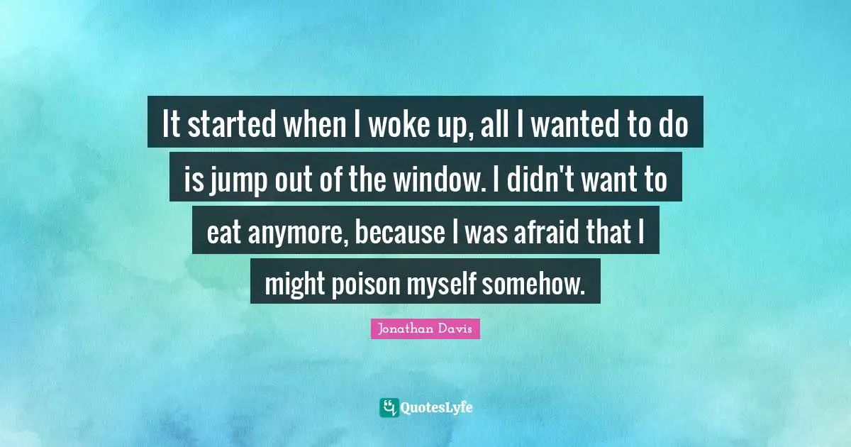 It started when I woke up, all I wanted to do is jump out of the window. I didn't want to eat anymore, because I was afraid that I might poison myself somehow.