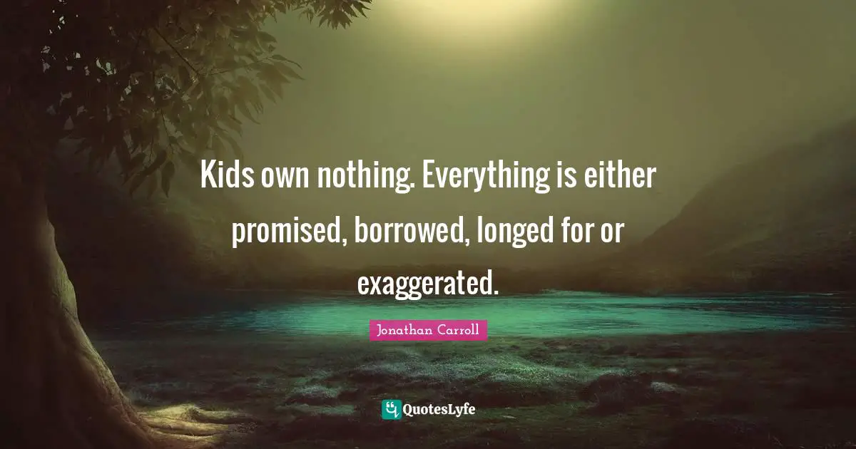 Kids own nothing. Everything is either promised, borrowed, longed for or exaggerated.