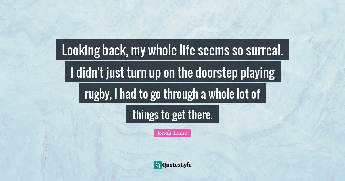 Looking back, my whole life seems so surreal. I didn't just turn up on the doorstep playing rugby, I had to go through a whole lot of things to get there.