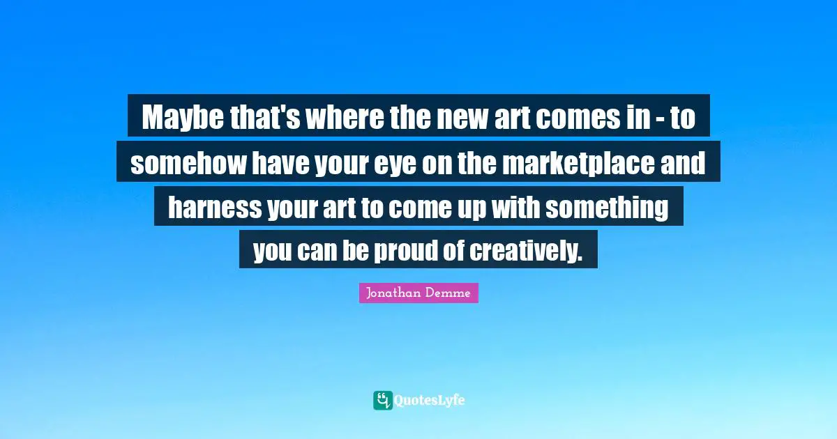 Maybe that's where the new art comes in - to somehow have your eye on the marketplace and harness your art to come up with something you can be proud of creatively.