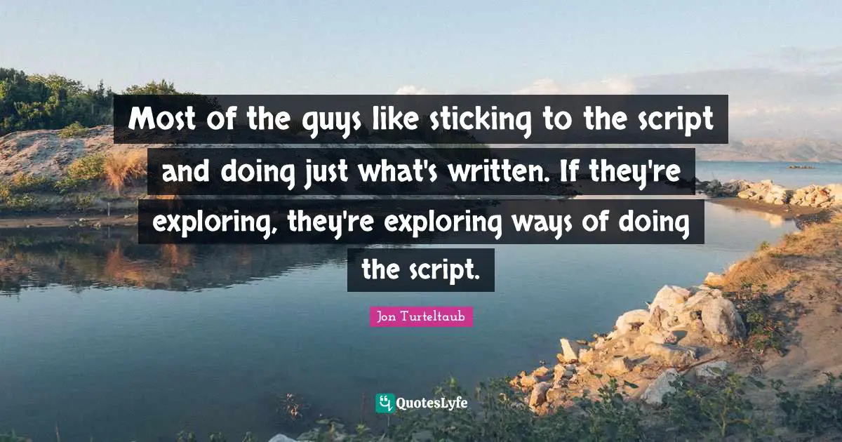 Most of the guys like sticking to the script and doing just what's written. If they're exploring, they're exploring ways of doing the script.