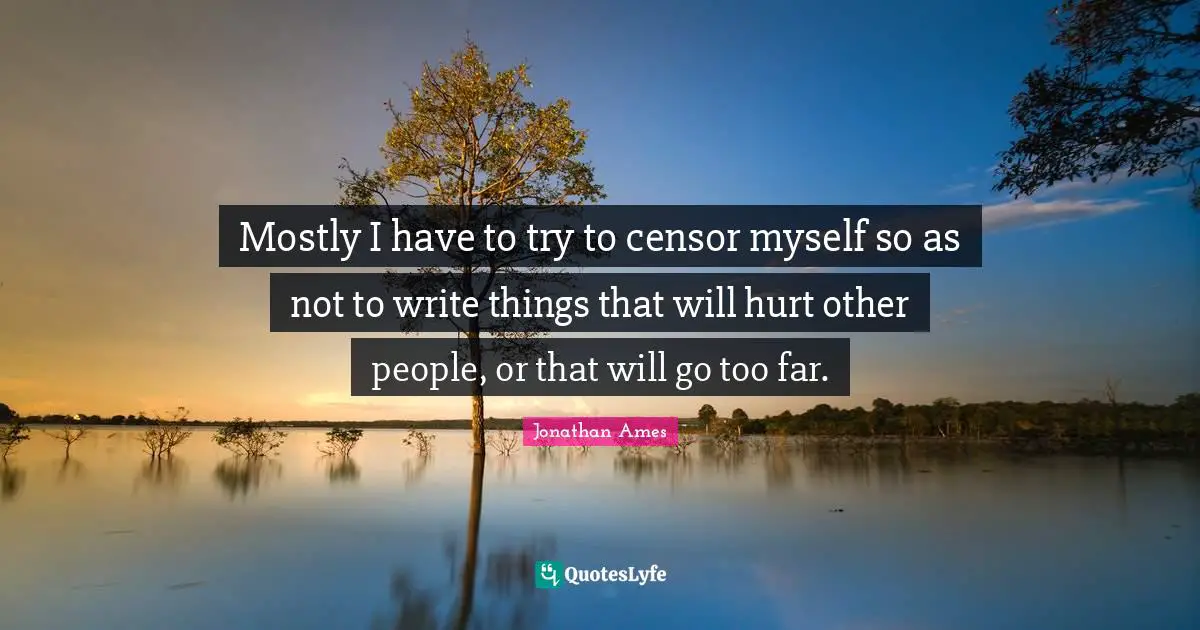 Mostly I have to try to censor myself so as not to write things that will hurt other people, or that will go too far.