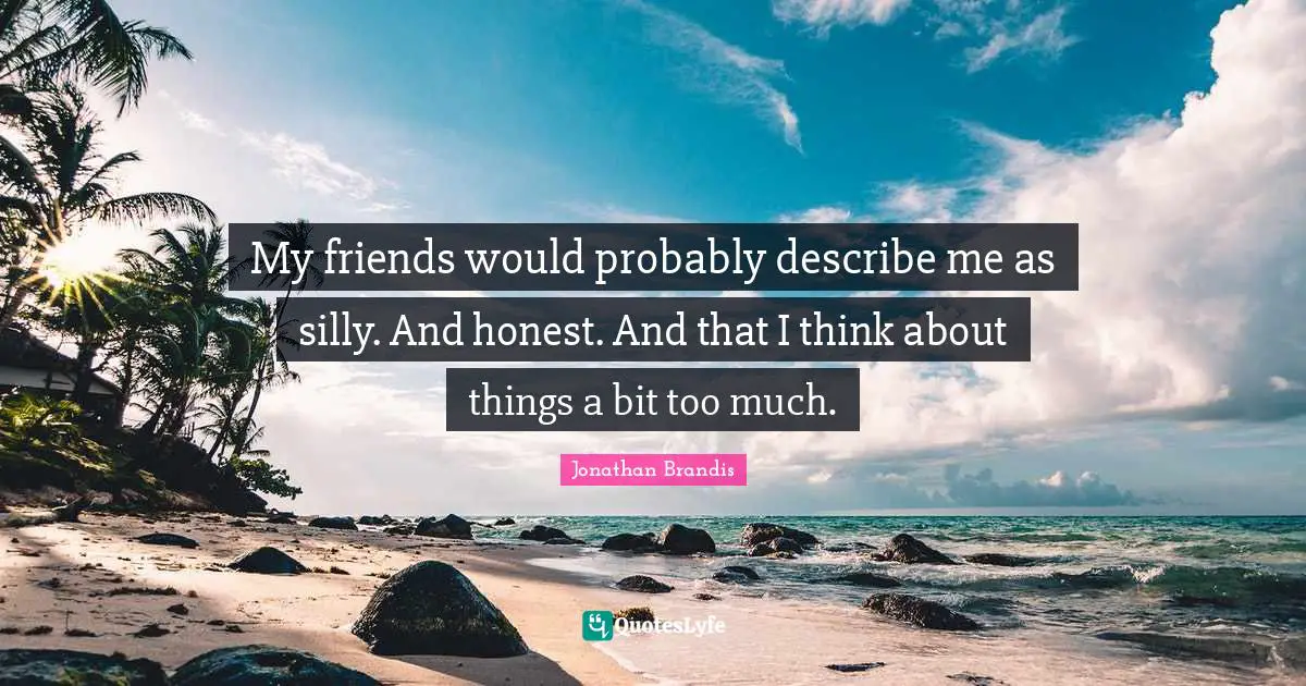My friends would probably describe me as silly. And honest. And that I think about things a bit too much.