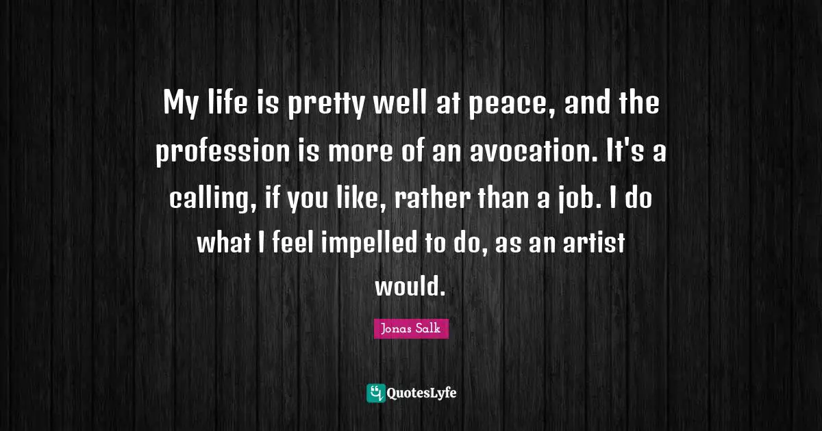 My life is pretty well at peace, and the profession is more of an avocation. It's a calling, if you like, rather than a job. I do what I feel impelled to do, as an artist would.