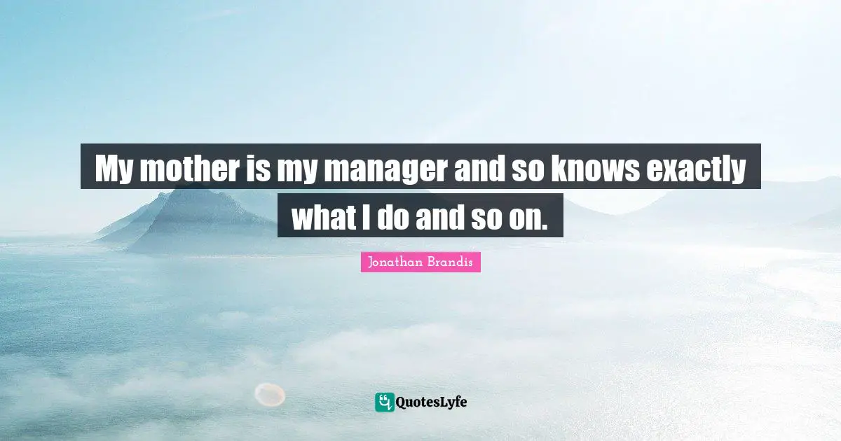 My mother is my manager and so knows exactly what I do and so on.