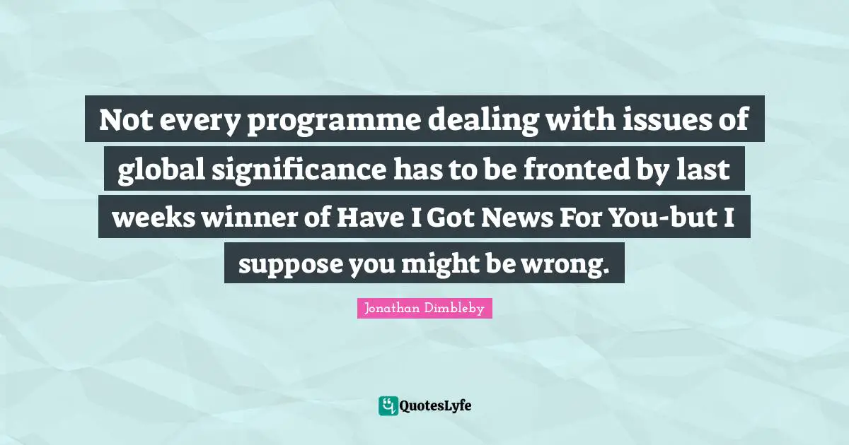 Not every programme dealing with issues of global significance has to be fronted by last weeks winner of Have I Got News For You-but I suppose you might be wrong.
