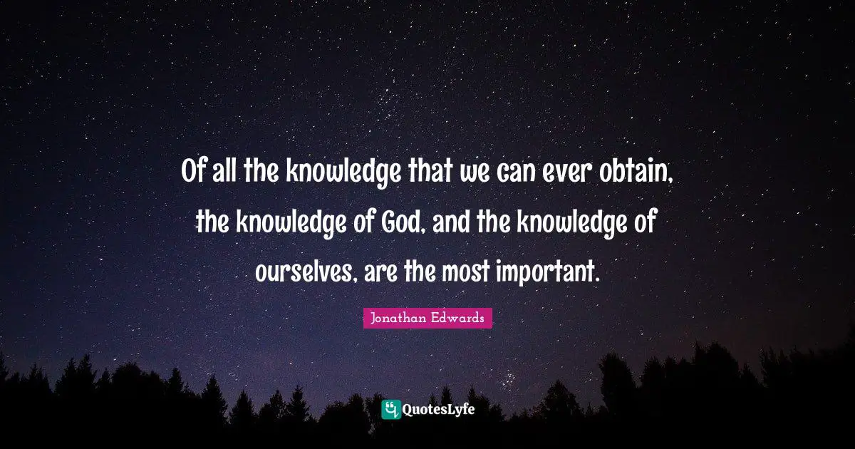 Jonathan Edwards Quotes: "Of all the knowledge that we can ever obtain, the knowledge of God, and the knowledge of ourselves, are the most important."