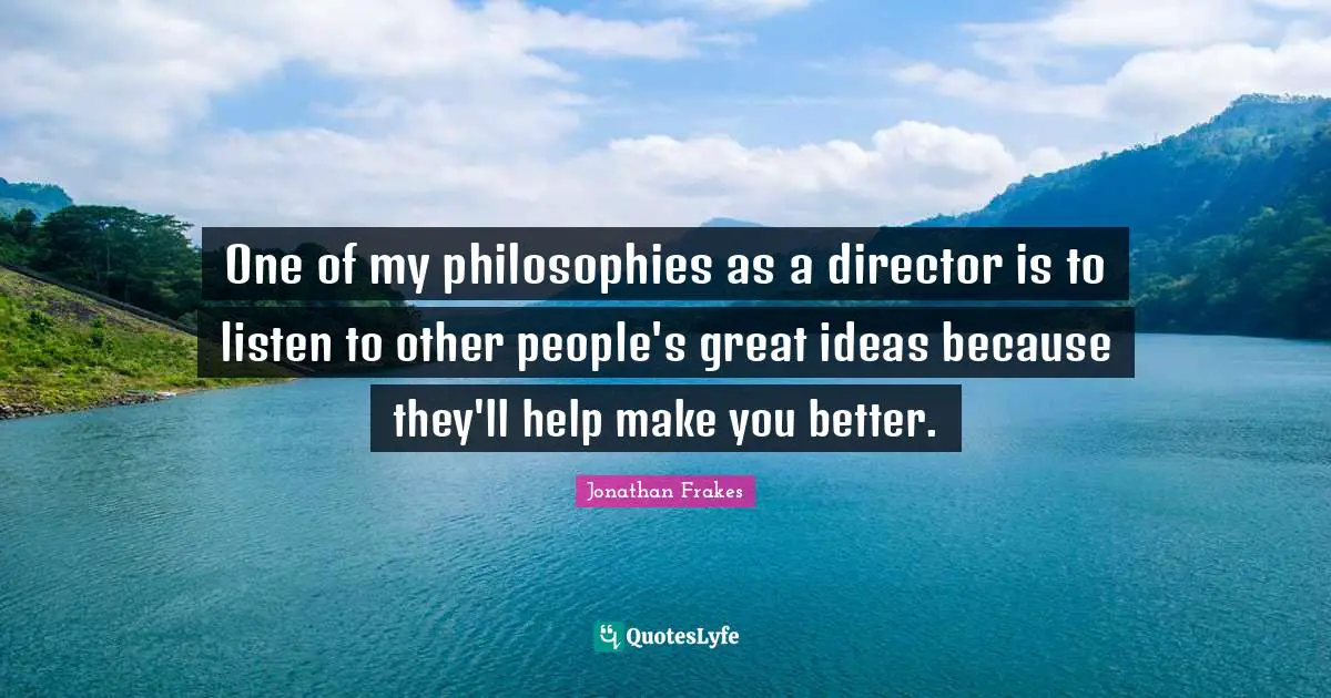 One of my philosophies as a director is to listen to other people's great ideas because they'll help make you better.