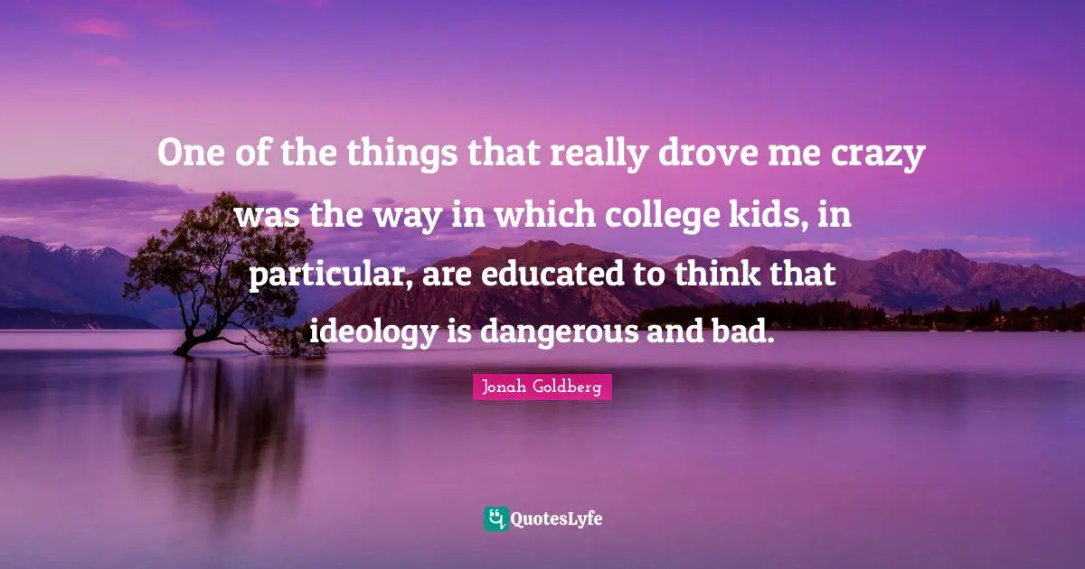 One of the things that really drove me crazy was the way in which college kids, in particular, are educated to think that ideology is dangerous and bad.