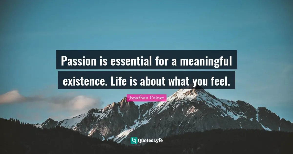 Passion is essential for a meaningful existence. Life is about what you feel.