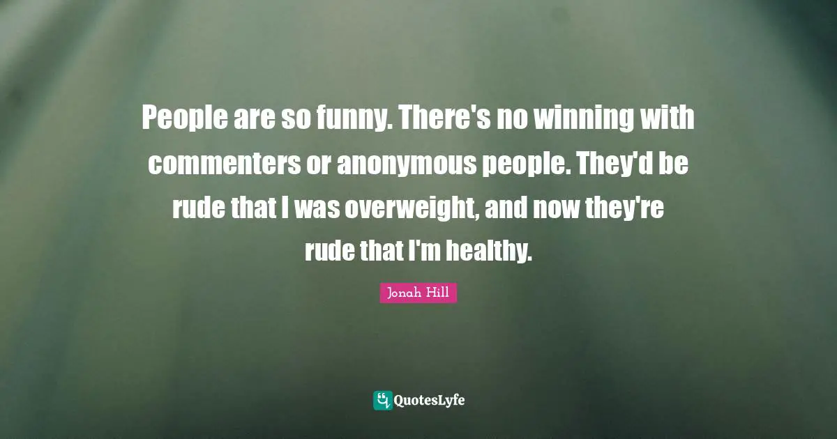 People are so funny. There's no winning with commenters or anonymous people. They'd be rude that I was overweight, and now they're rude that I'm healthy.