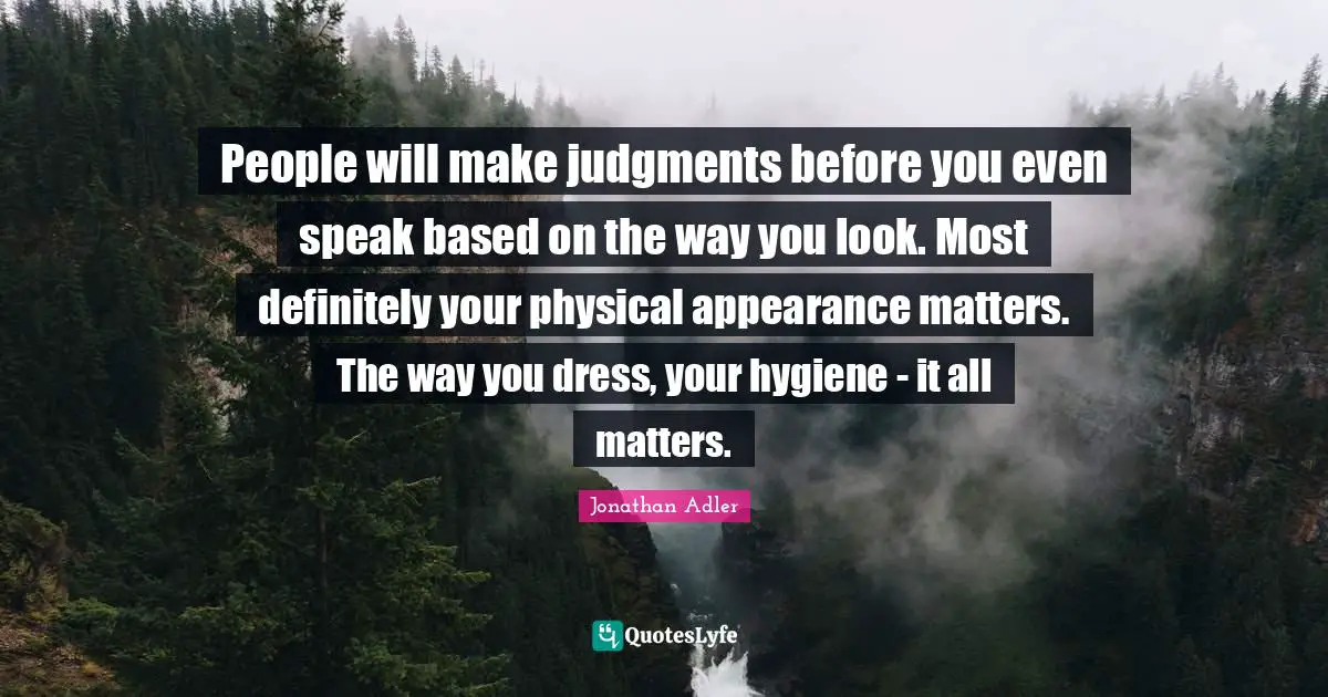 People will make judgments before you even speak based on the way you look. Most definitely your physical appearance matters. The way you dress, your hygiene - it all matters.