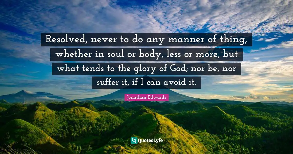 Resolved, never to do any manner of thing, whether in soul or body, less or more, but what tends to the glory of God; nor be, nor suffer it, if I can avoid it.