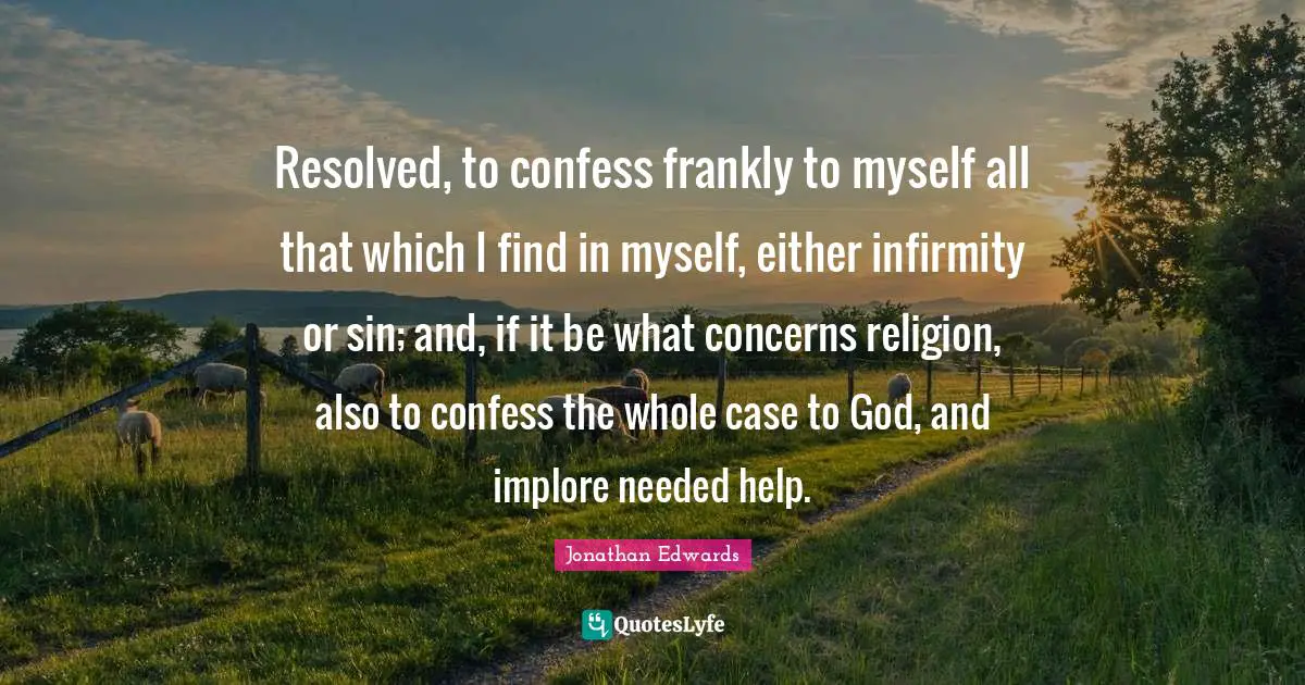 Resolved, to confess frankly to myself all that which I find in myself, either infirmity or sin; and, if it be what concerns religion, also to confess the whole case to God, and implore needed help.