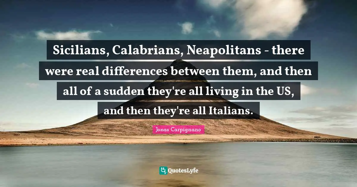 Sicilians, Calabrians, Neapolitans - there were real differences between them, and then all of a sudden they're all living in the US, and then they're all Italians.