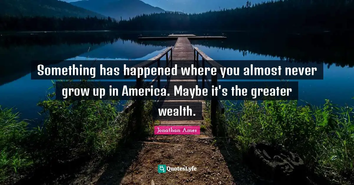Something has happened where you almost never grow up in America. Maybe it's the greater wealth.