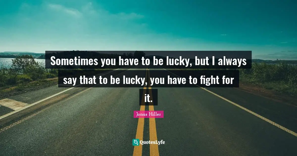 Sometimes you have to be lucky, but I always say that to be lucky, you have to fight for it.
