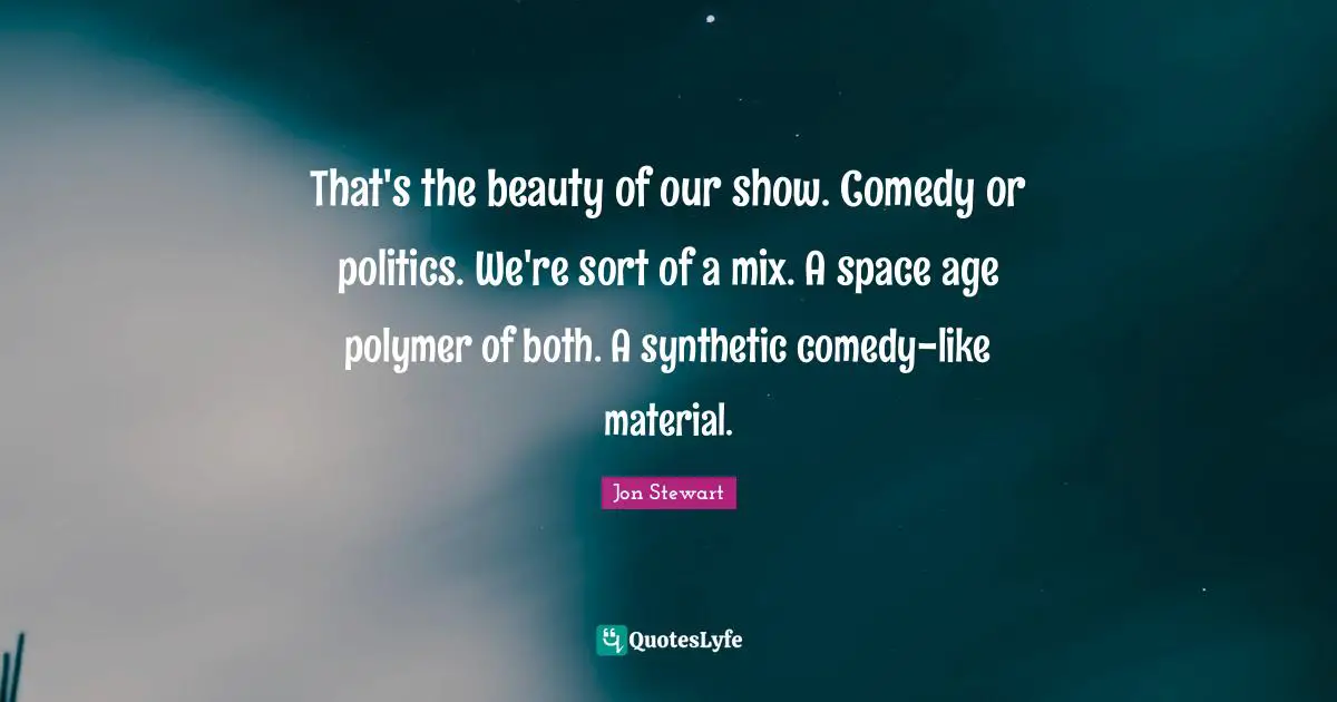 Jon Stewart Quotes: "That's the beauty of our show. Comedy or politics. We're sort of a mix. A space age polymer of both. A synthetic comedy-like material."