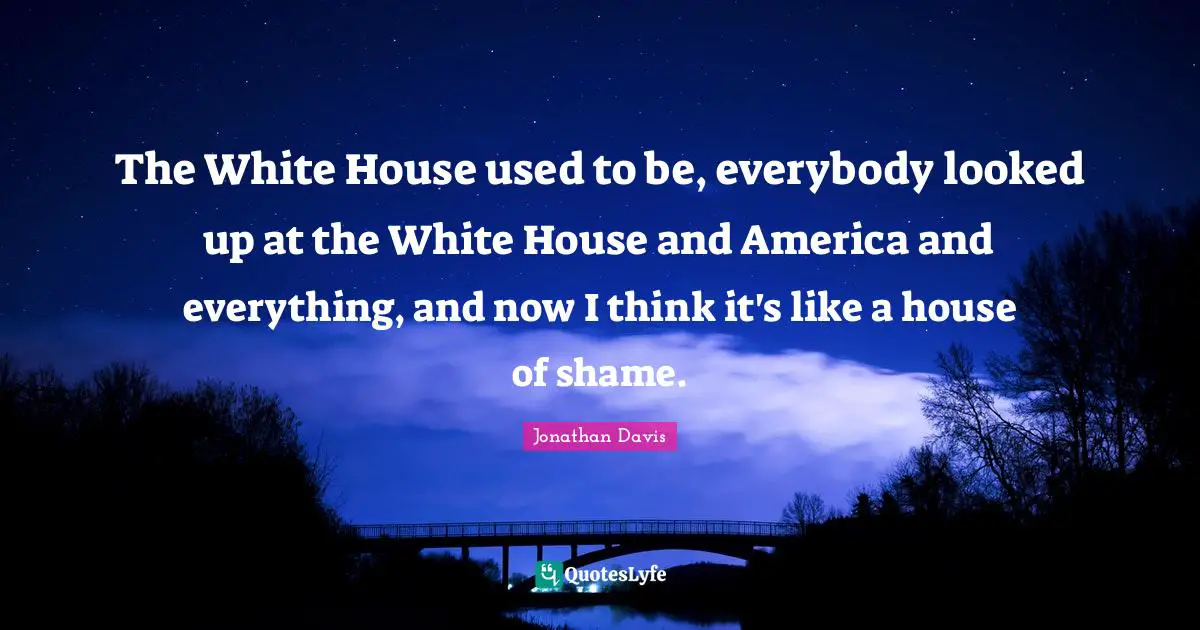 The White House used to be, everybody looked up at the White House and America and everything, and now I think it's like a house of shame.