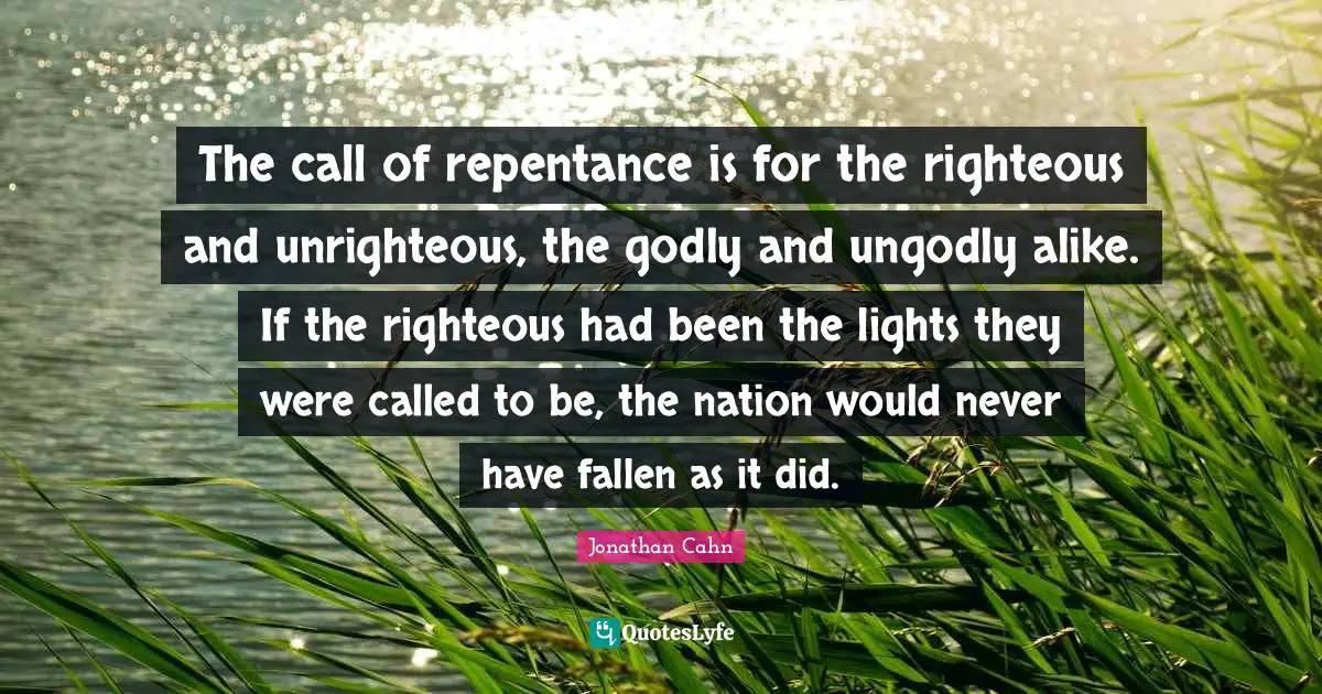 The call of repentance is for the righteous and unrighteous, the godly and ungodly alike. If the righteous had been the lights they were called to be, the nation would never have fallen as it did.