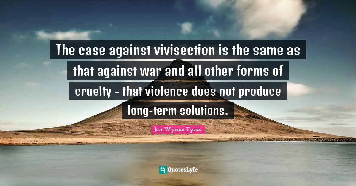 The case against vivisection is the same as that against war and all other forms of cruelty - that violence does not produce long-term solutions.