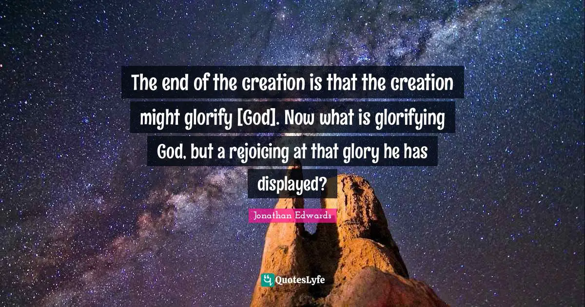Glorify Quotes: "The end of the creation is that the creation might glorify [God]. Now what is glorifying God, but a rejoicing at that glory he has displayed?"