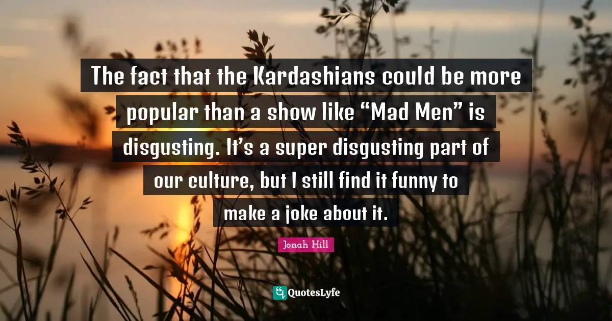 The fact that the Kardashians could be more popular than a show like “Mad Men” is disgusting. It’s a super disgusting part of our culture, but I still find it funny to make a joke about it.