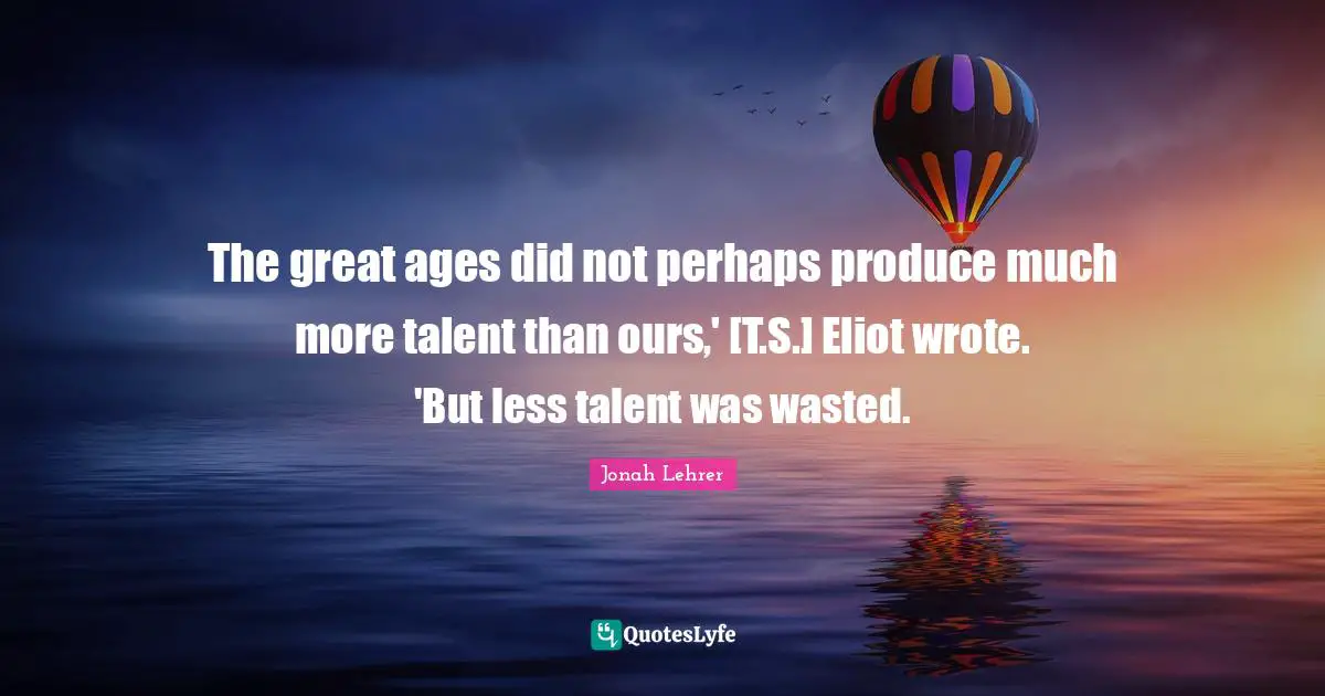 T S Eliot Quotes: "The great ages did not perhaps produce much more talent than ours,' [T.S.] Eliot wrote. 'But less talent was wasted."
