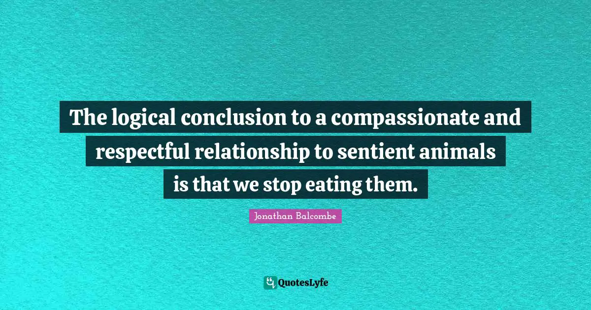 The logical conclusion to a compassionate and respectful relationship to sentient animals is that we stop eating them.