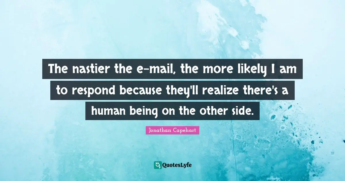 The nastier the e-mail, the more likely I am to respond because they'll realize there's a human being on the other side.