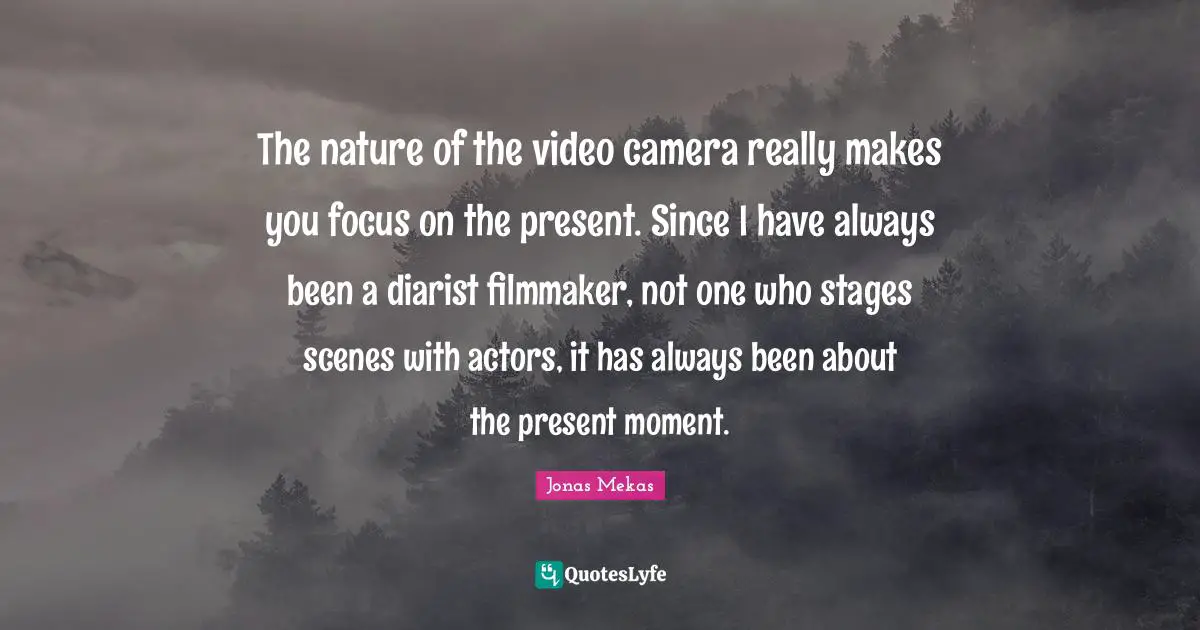 The nature of the video camera really makes you focus on the present. Since I have always been a diarist filmmaker, not one who stages scenes with actors, it has always been about the present moment.