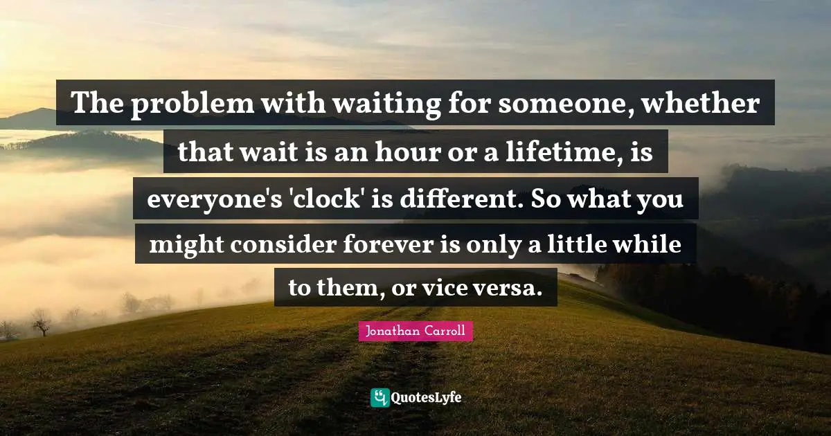 The problem with waiting for someone, whether that wait is an hour or a lifetime, is everyone's 'clock' is different. So what you might consider forever is only a little while to them, or vice versa.