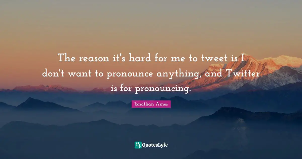The reason it's hard for me to tweet is I don't want to pronounce anything, and Twitter is for pronouncing.
