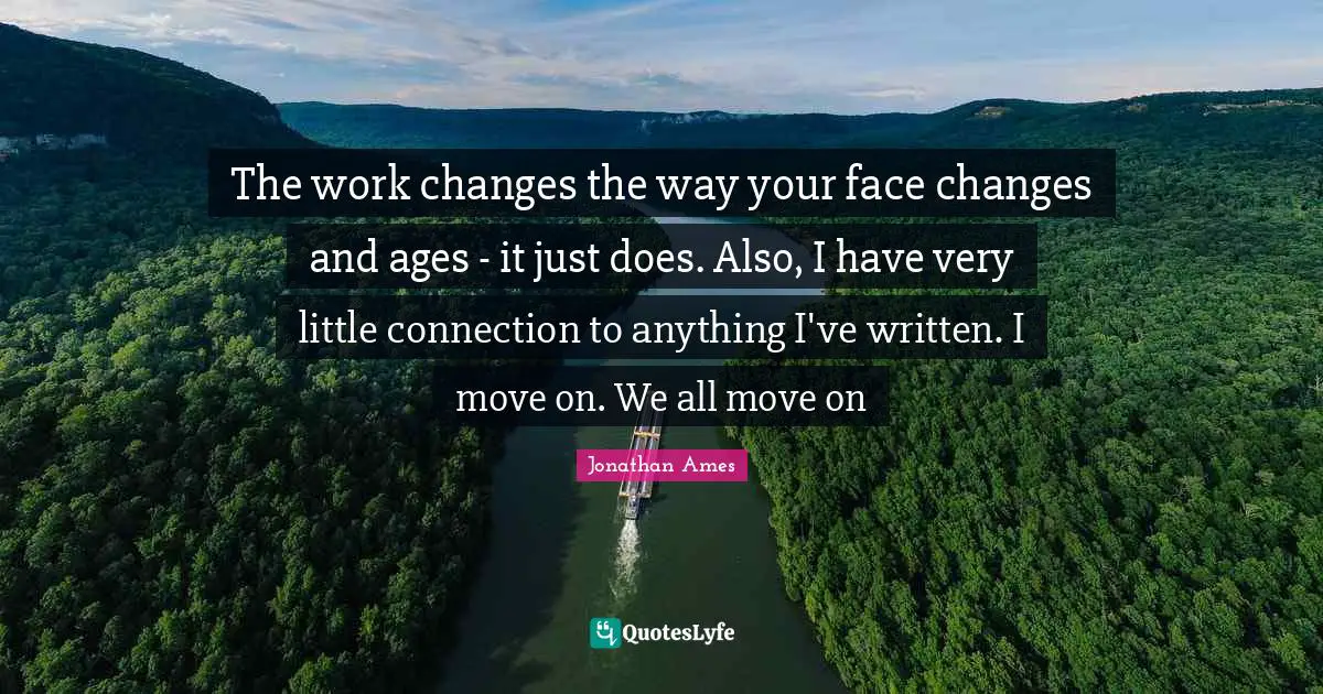 The work changes the way your face changes and ages - it just does. Also, I have very little connection to anything I've written. I move on. We all move on