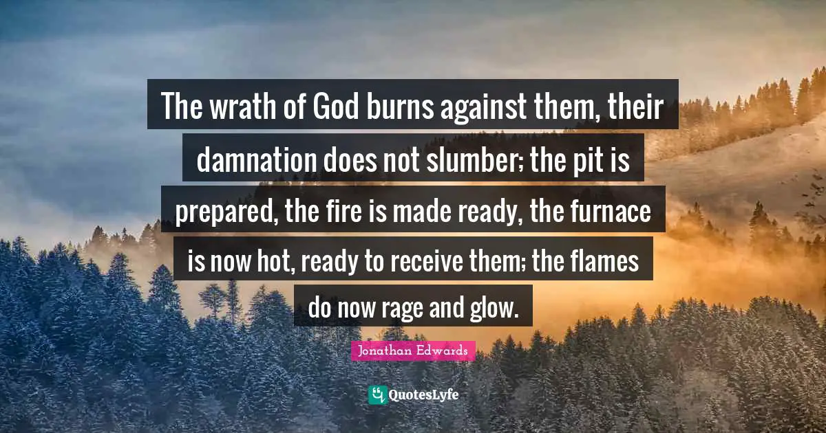 The wrath of God burns against them, their damnation does not slumber; the pit is prepared, the fire is made ready, the furnace is now hot, ready to receive them; the flames do now rage and glow.