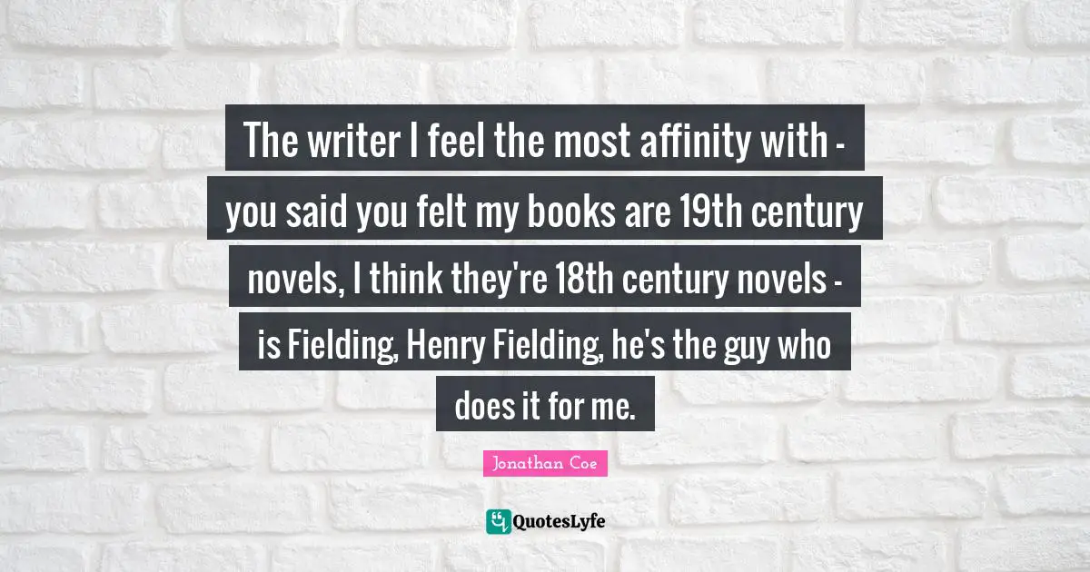 The writer I feel the most affinity with - you said you felt my books are 19th century novels, I think they're 18th century novels - is Fielding, Henry Fielding, he's the guy who does it for me.