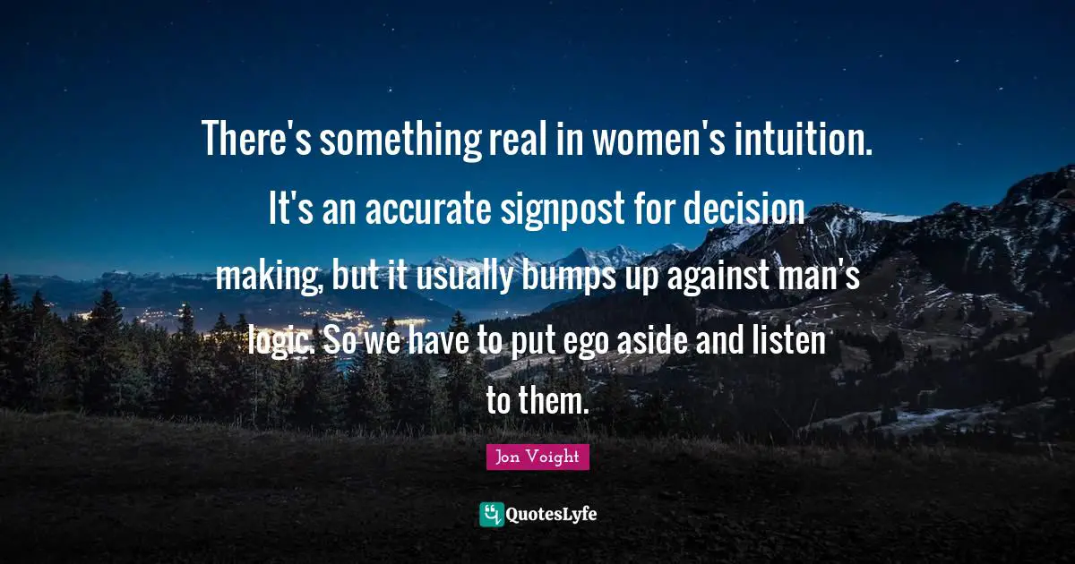 There's something real in women's intuition. It's an accurate signpost for decision making, but it usually bumps up against man's logic. So we have to put ego aside and listen to them.